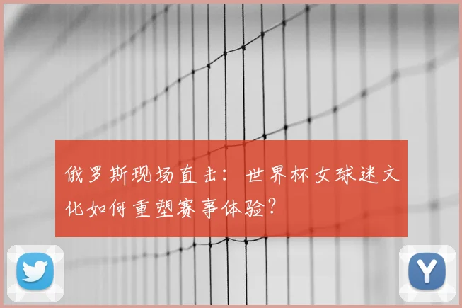 俄罗斯现场直击：世界杯女球迷文化如何重塑赛事体验？