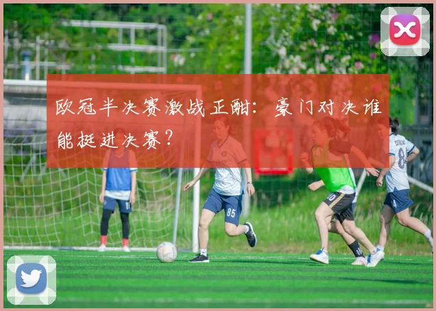 欧冠半决赛激战正酣：豪门对决谁能挺进决赛？